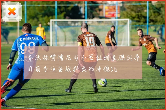 齐沃称赞博尼与小图拉姆表现优异目前专注备战科莫而非德比