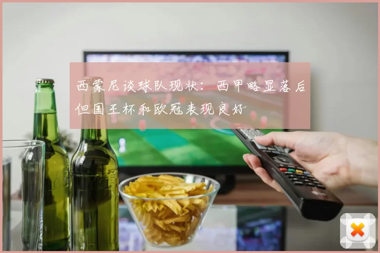 西蒙尼谈球队现状：西甲略显落后但国王杯和欧冠表现良好