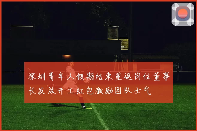 深圳青年人假期结束重返岗位董事长发放开工红包激励团队士气