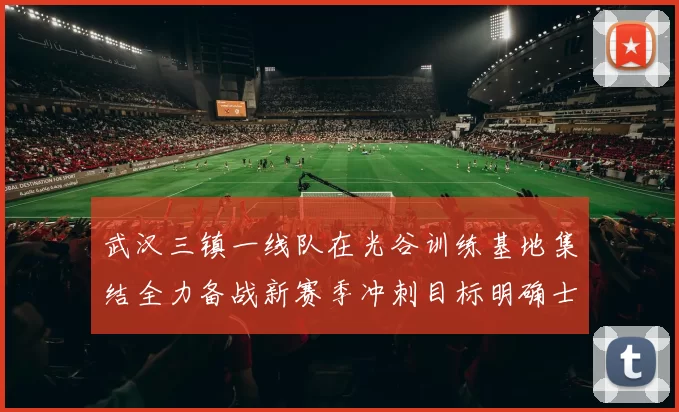 武汉三镇一线队在光谷训练基地集结全力备战新赛季冲刺目标明确士气高涨