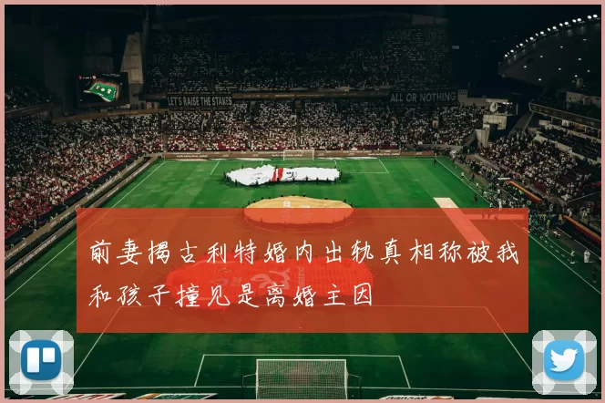 前妻揭古利特婚内出轨真相称被我和孩子撞见是离婚主因