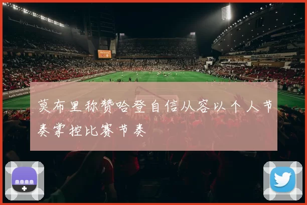 莫布里称赞哈登自信从容以个人节奏掌控比赛节奏