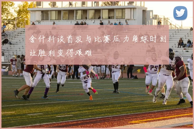 舍什科谈首发与比赛压力角球时刻让胜利变得艰难