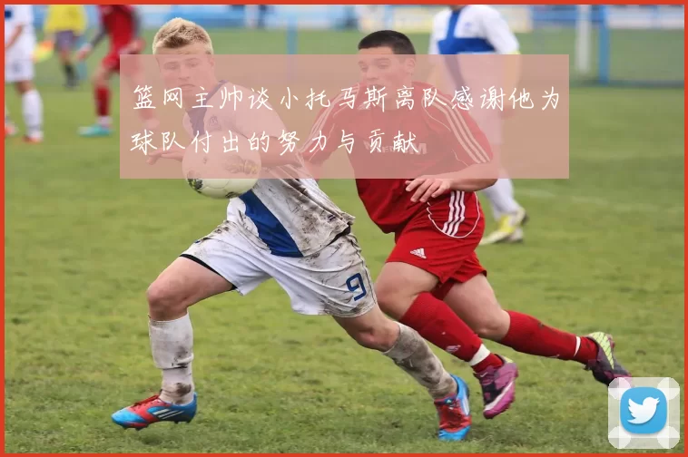 篮网主帅谈小托马斯离队感谢他为球队付出的努力与贡献