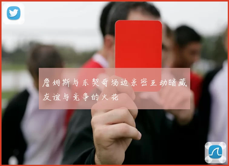 詹姆斯与东契奇场边亲密互动暗藏友谊与竞争的火花