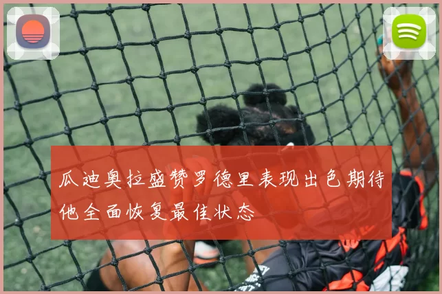 瓜迪奥拉盛赞罗德里表现出色期待他全面恢复最佳状态