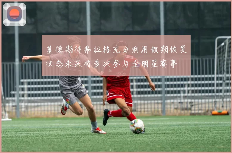 基德期待弗拉格充分利用假期恢复状态未来将多次参与全明星赛事
