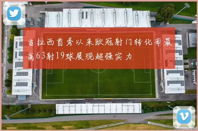 吉拉西首秀以来欧冠射门转化率最高63射19球展现超强实力