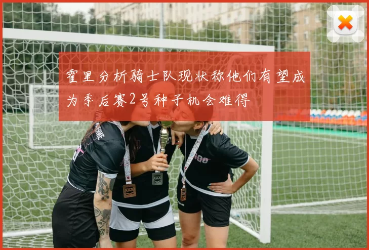霍里分析骑士队现状称他们有望成为季后赛2号种子机会难得