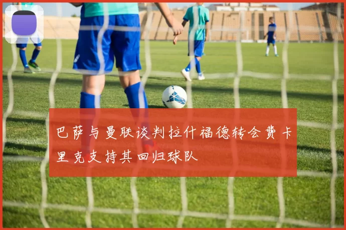 巴萨与曼联谈判拉什福德转会费卡里克支持其回归球队