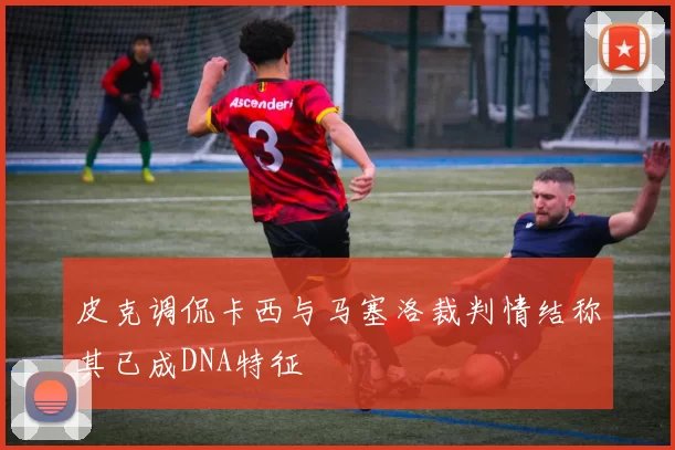 皮克调侃卡西与马塞洛裁判情结称其已成DNA特征