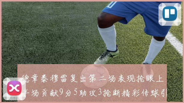 德章泰穆雷复出第二场表现抢眼上半场贡献9分5助攻3抢断精彩传球引关注