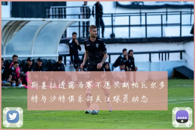 斯基拉透露马赛不愿买断帕瓦尔多特与沙特俱乐部关注球员动态