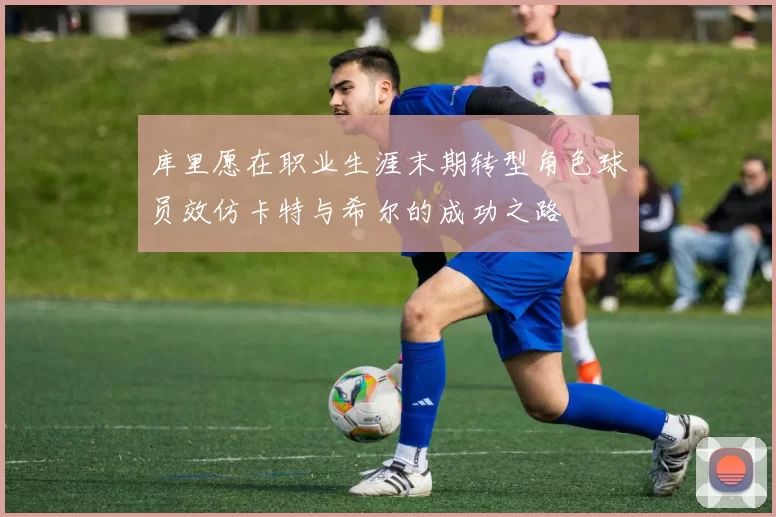 库里愿在职业生涯末期转型角色球员效仿卡特与希尔的成功之路