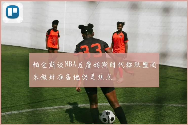 帕金斯谈NBA后詹姆斯时代称联盟尚未做好准备他仍是焦点