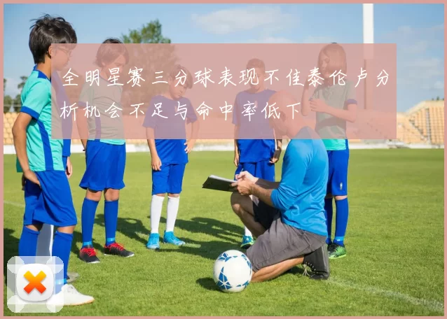 全明星赛三分球表现不佳泰伦卢分析机会不足与命中率低下