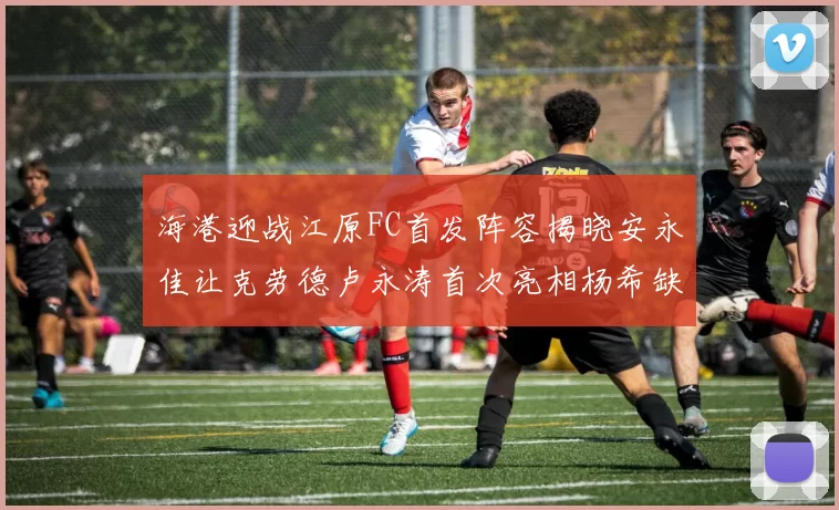 海港迎战江原FC首发阵容揭晓安永佳让克劳德卢永涛首次亮相杨希缺席