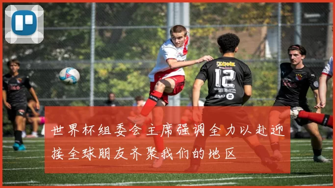 世界杯组委会主席强调全力以赴迎接全球朋友齐聚我们的地区