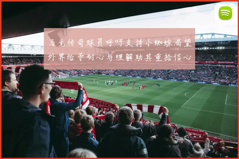 马竞传奇球员呼吁支持小蜘蛛渴望外界给予耐心与理解助其重拾信心