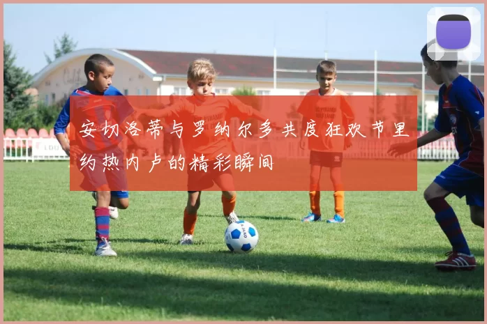 安切洛蒂与罗纳尔多共度狂欢节里约热内卢的精彩瞬间