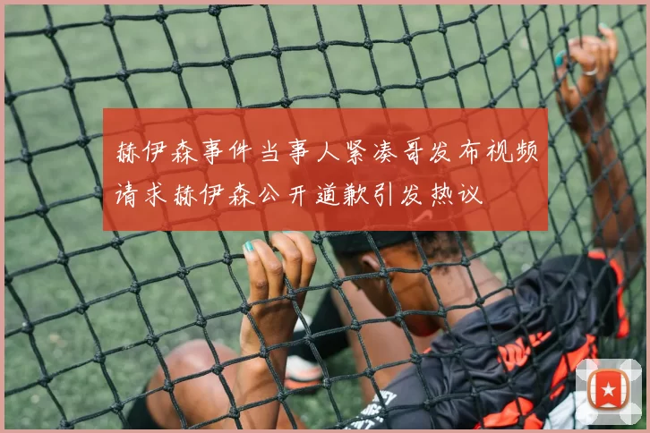 赫伊森事件当事人紧凑哥发布视频请求赫伊森公开道歉引发热议